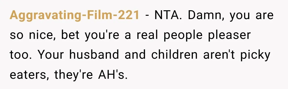 Aggravating-Film-221 − NTA. Damn, you are so nice, bet you're a real people pleaser too. Your husband and children aren't picky eaters, they're AH's.