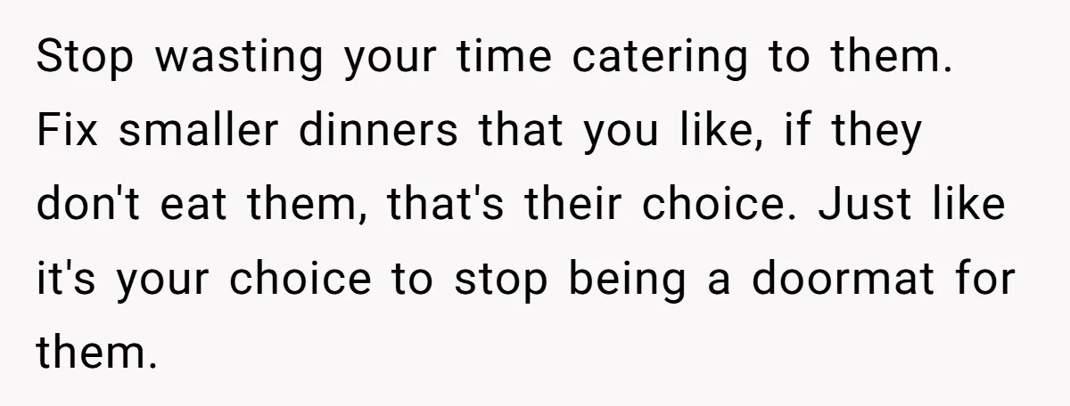 Stop wasting your time catering to them. Fix smaller dinners that you like, if they don't eat them, that's their choice. Just like it's your choice to stop being a...