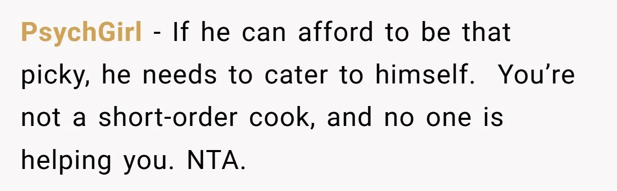 PsychGirl − If he can afford to be that picky, he needs to cater to himself.  You’re not a short-order cook, and no one is helping you. NTA.