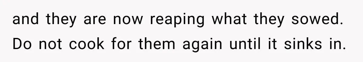 and they are now reaping what they sowed. Do not cook for them again until it sinks in.