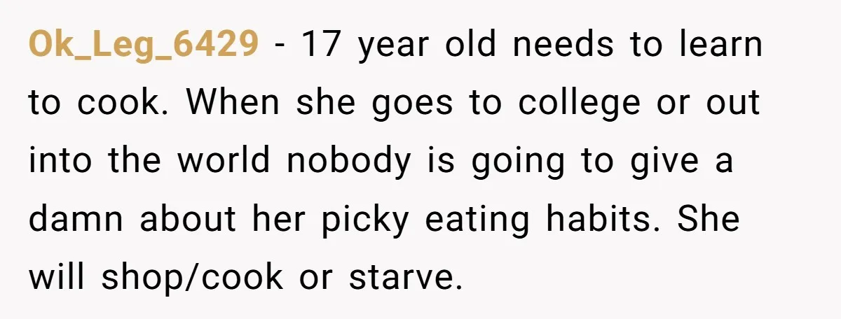 Ok_Leg_6429 − 17 year old needs to learn to cook. When she goes to college or out into the world nobody is going to give a damn about her picky...