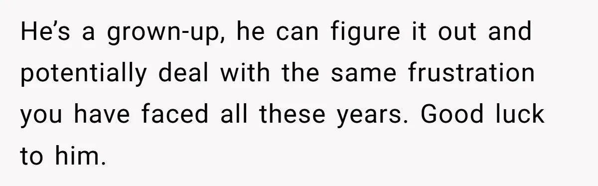He’s a grown-up, he can figure it out and potentially deal with the same frustration you have faced all these years. Good luck to him.