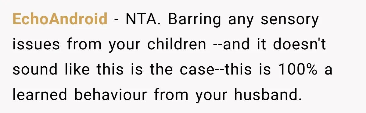 EchoAndroid − NTA. Barring any sensory issues from your children --and it doesn't sound like this is the case--this is 100% a learned behaviour from your husband.