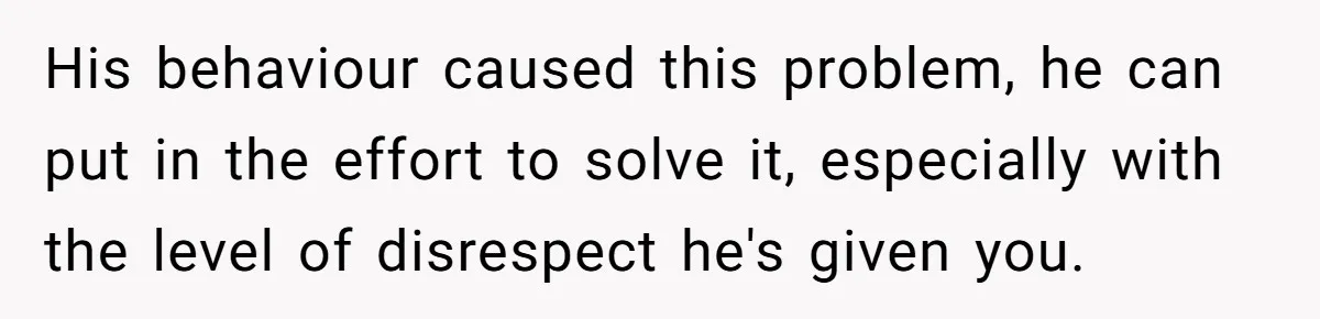 His behaviour caused this problem, he can put in the effort to solve it, especially with the level of disrespect he's given you.