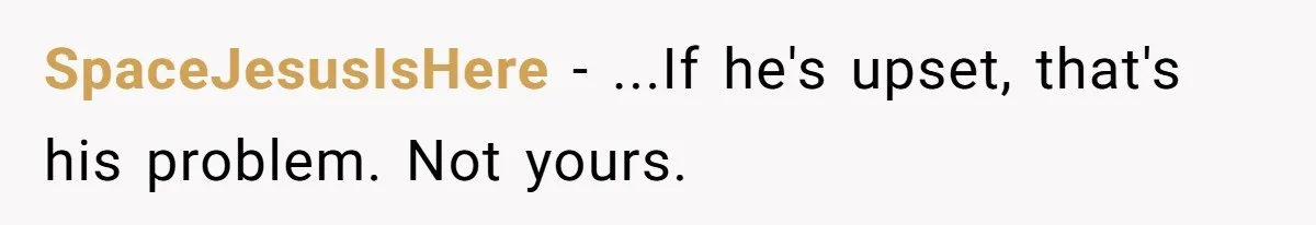 SpaceJesusIsHere − ...If he's upset, that's his problem. Not yours.