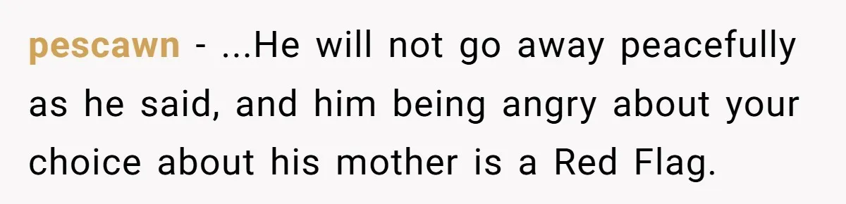 pescawn − ...He will not go away peacefully as he said, and him being angry about your choice about his mother is a Red Flag.