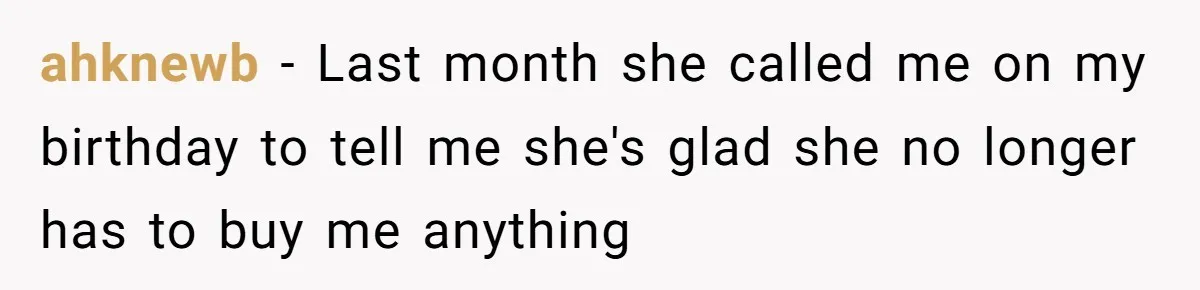ahknewb − Last month she called me on my birthday to tell me she's glad she no longer has to buy me anything