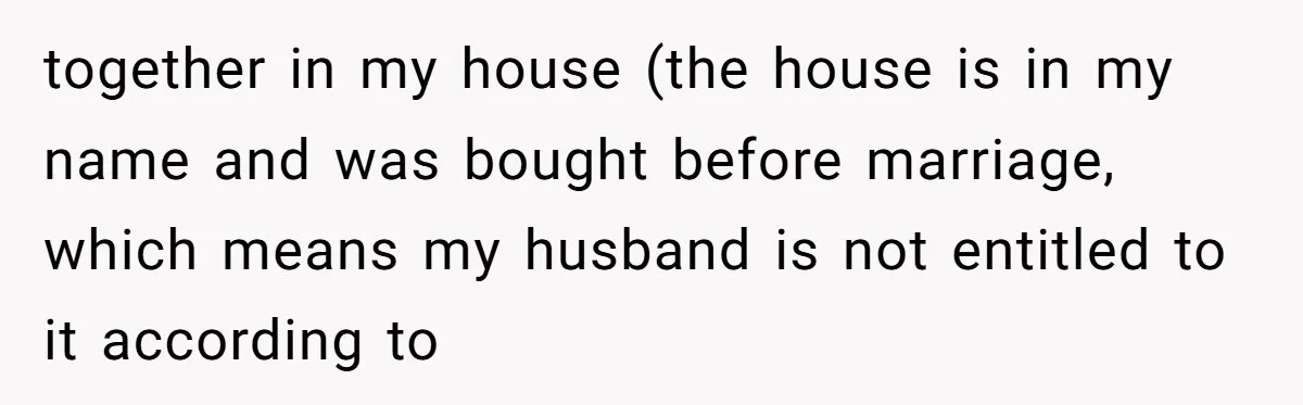 together in my house (the house is in my name and was bought before marriage, which means my husband is not entitled to it according to