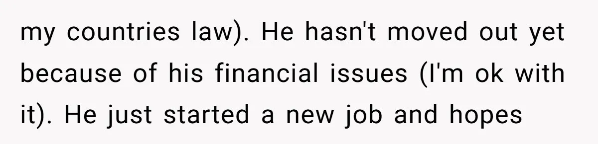 my countries law). He hasn't moved out yet because of his financial issues (I'm ok with it). He just started a new job and hopes