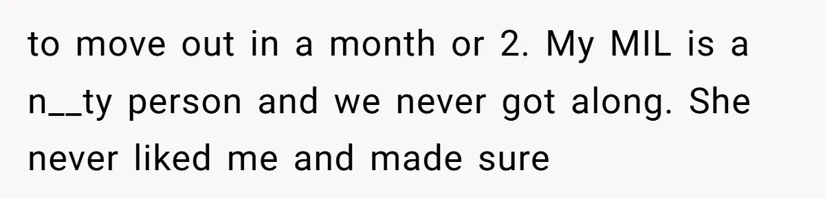 to move out in a month or 2. My MIL is a n__ty person and we never got along. She never liked me and made sure