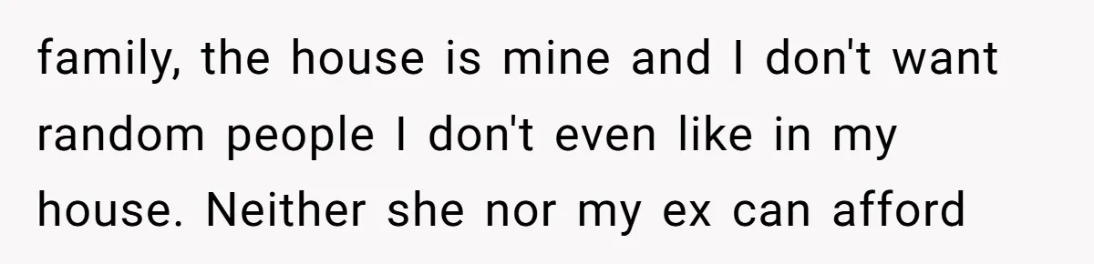family, the house is mine and I don't want random people I don't even like in my house. Neither she nor my ex can afford