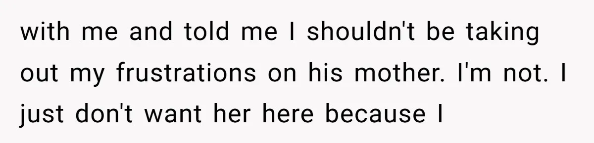 with me and told me I shouldn't be taking out my frustrations on his mother. I'm not. I just don't want her here because I