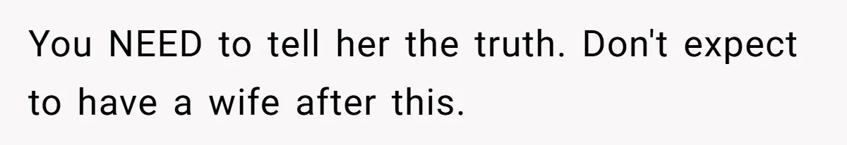You NEED to tell her the truth. Don't expect to have a wife after this.