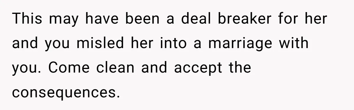 This may have been a deal breaker for her and you misled her into a marriage with you. Come clean and accept the consequences.