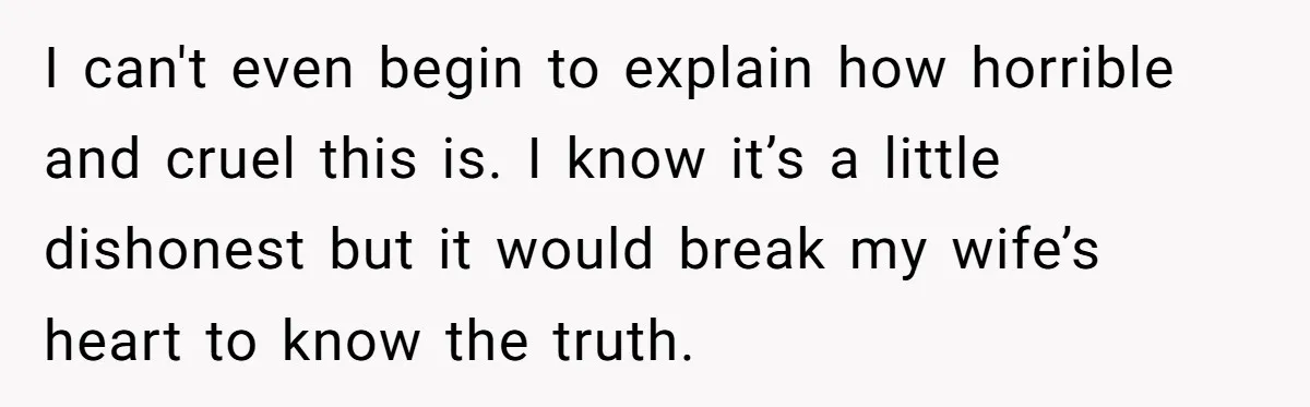 I can't even begin to explain how horrible and cruel this is. I know it’s a little dishonest but it would break my wife’s heart to know the truth.