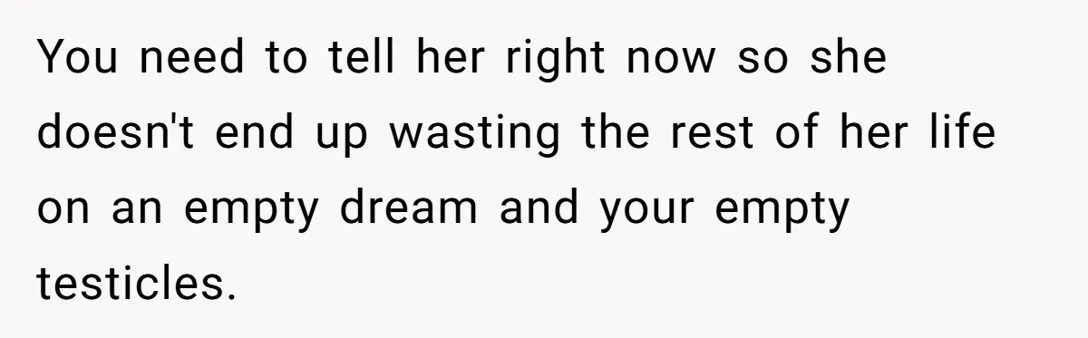 You need to tell her right now so she doesn't end up wasting the rest of her life on an empty dream and your empty testicles.