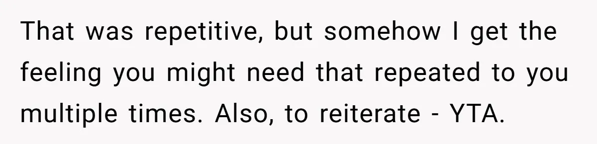 That was repetitive, but somehow I get the feeling you might need that repeated to you multiple times. Also, to reiterate - YTA.