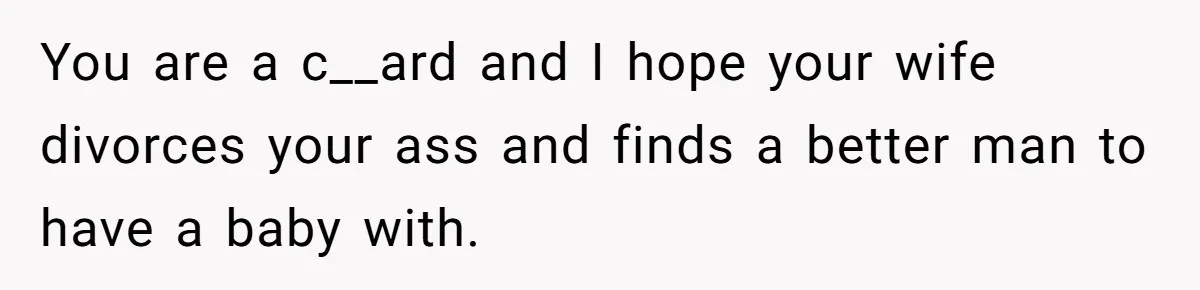 You are a c__ard and I hope your wife divorces your ass and finds a better man to have a baby with.