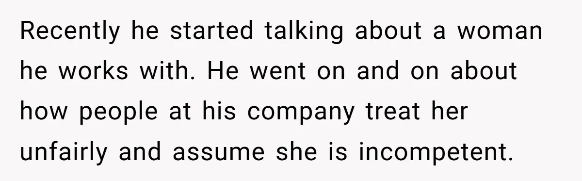 Recently he started talking about a woman he works with. He went on and on about how people at his company treat her unfairly and assume she is incompetent.