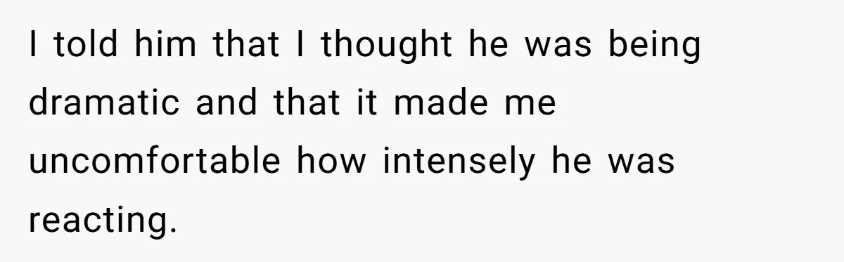 I told him that I thought he was being dramatic and that it made me uncomfortable how intensely he was reacting.