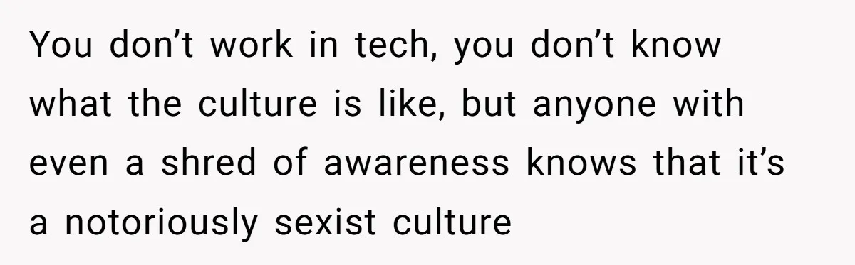 You don’t work in tech, you don’t know what the culture is like, but anyone with even a shred of awareness knows that it’s a notoriously sexist culture