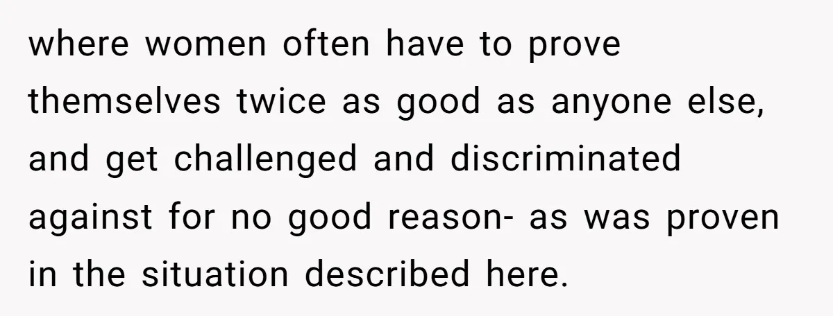 where women often have to prove themselves twice as good as anyone else, and get challenged and discriminated against for no good reason- as was proven in the situation described...