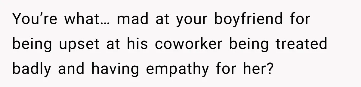 You’re what… mad at your boyfriend for being upset at his coworker being treated badly and having empathy for her?