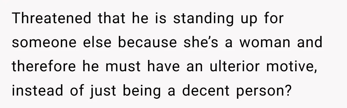 Threatened that he is standing up for someone else because she’s a woman and therefore he must have an ulterior motive, instead of just being a decent person?