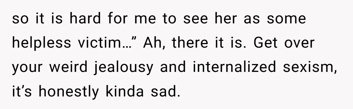 so it is hard for me to see her as some helpless victim…” Ah, there it is. Get over your weird jealousy and internalized sexism, it’s honestly kinda sad.