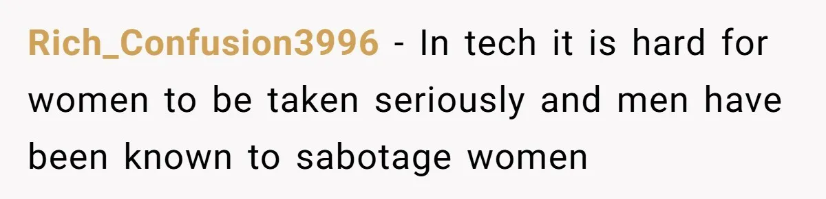 Rich_Confusion3996 − In tech it is hard for women to be taken seriously and men have been known to sabotage women