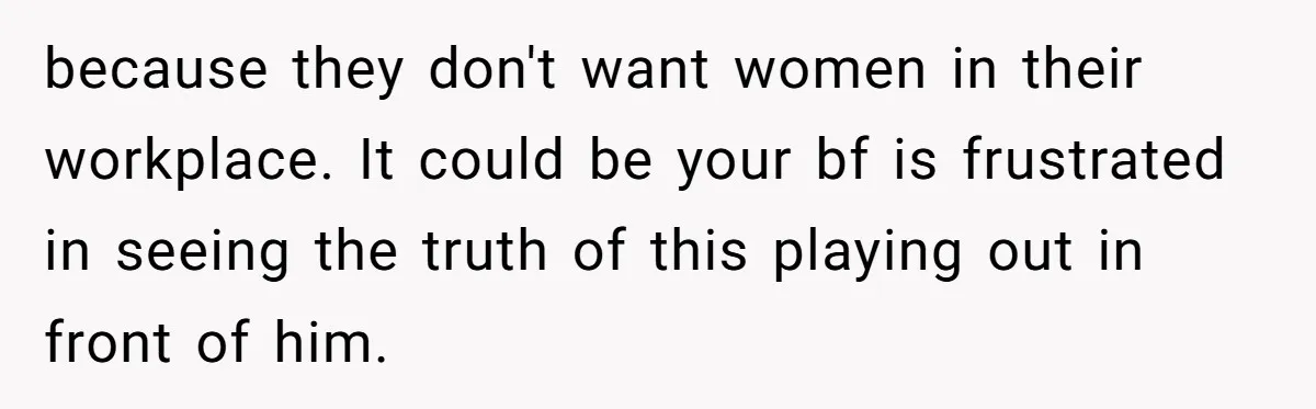 because they don't want women in their workplace. It could be your bf is frustrated in seeing the truth of this playing out in front of him.
