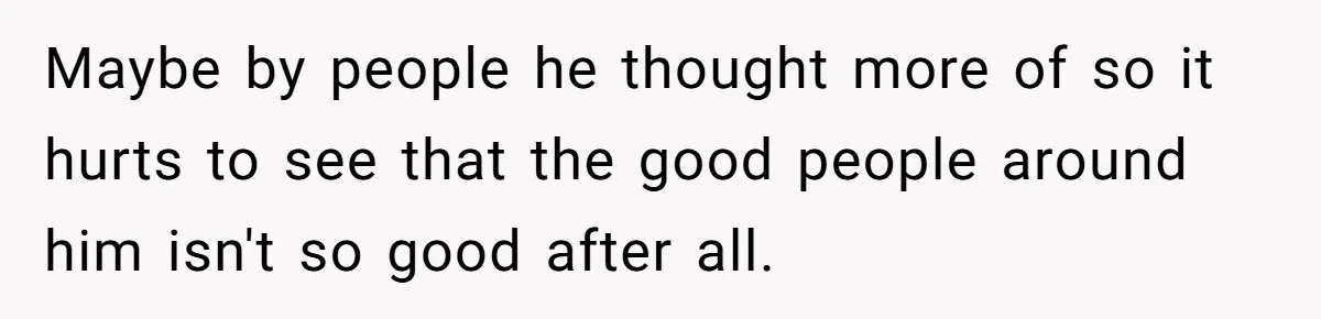 Maybe by people he thought more of so it hurts to see that the good people around him isn't so good after all.
