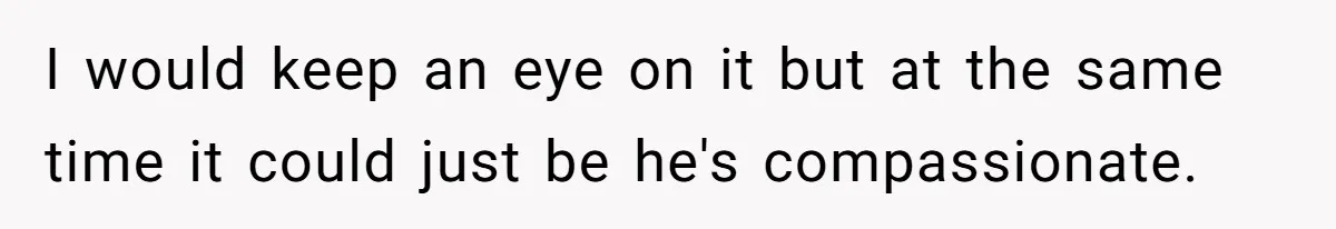 I would keep an eye on it but at the same time it could just be he's compassionate.