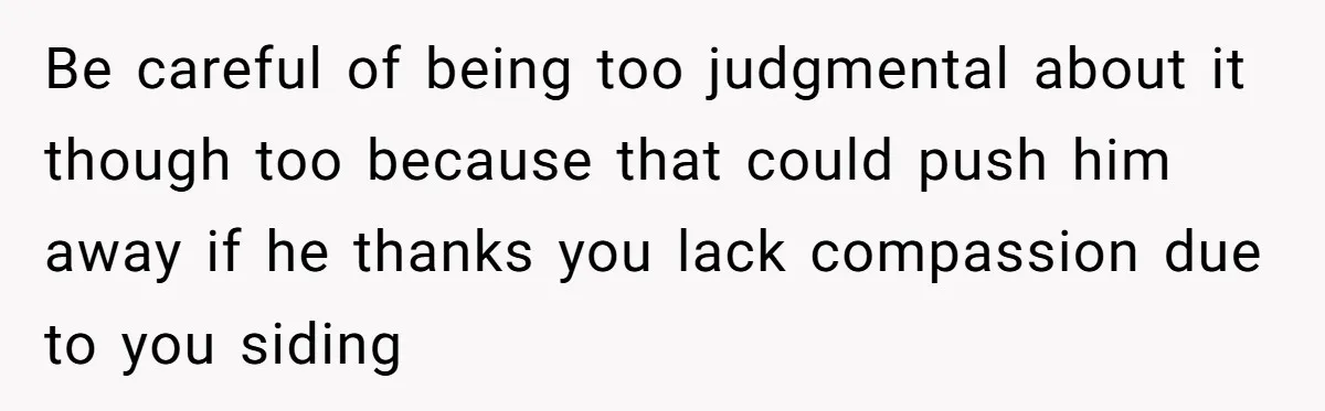 Be careful of being too judgmental about it though too because that could push him away if he thanks you lack compassion due to you siding