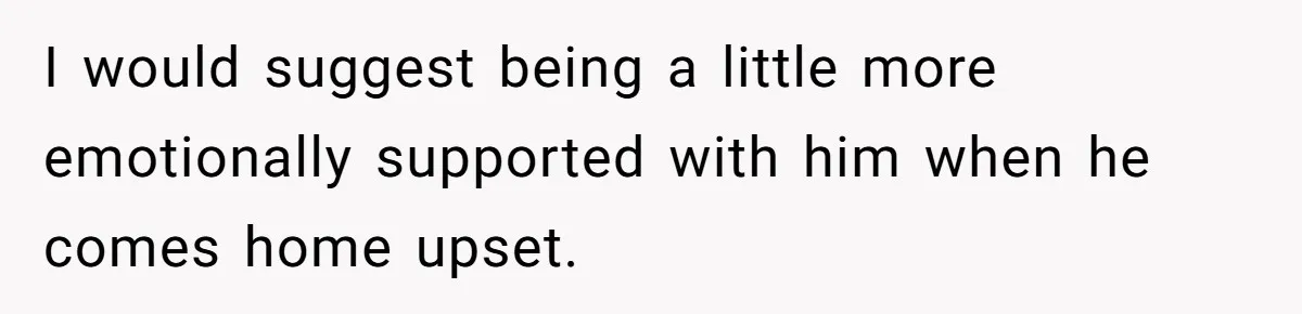 I would suggest being a little more emotionally supported with him when he comes home upset.