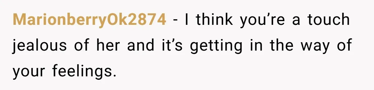 MarionberryOk2874 − I think you’re a touch jealous of her and it’s getting in the way of your feelings.