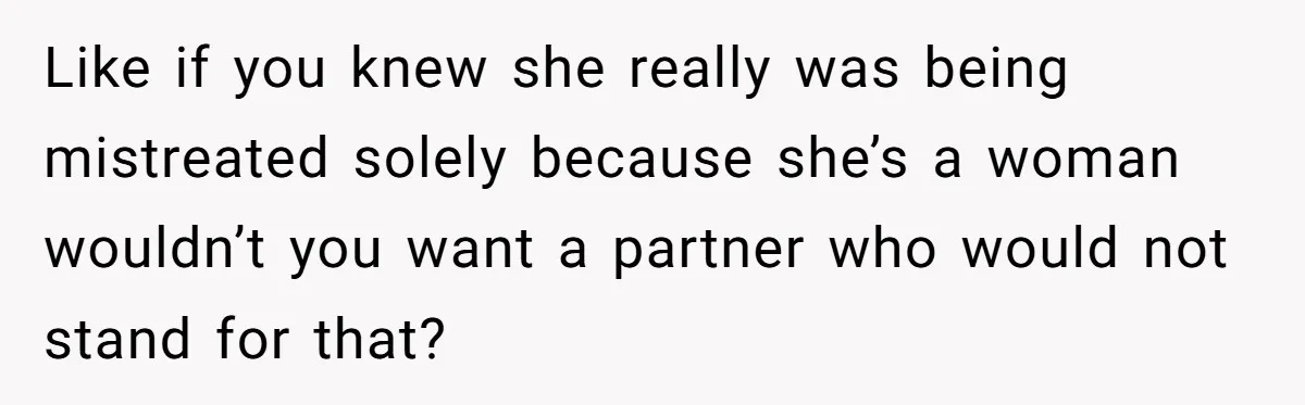 Like if you knew she really was being mistreated solely because she’s a woman wouldn’t you want a partner who would not stand for that?
