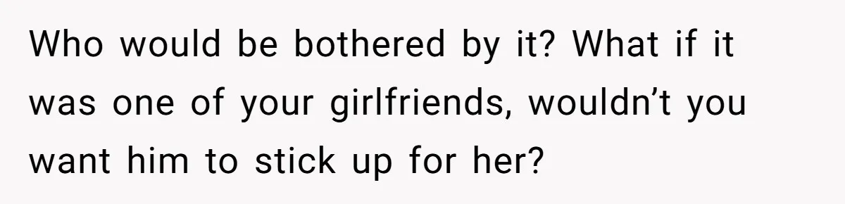 Who would be bothered by it? What if it was one of your girlfriends, wouldn’t you want him to stick up for her?