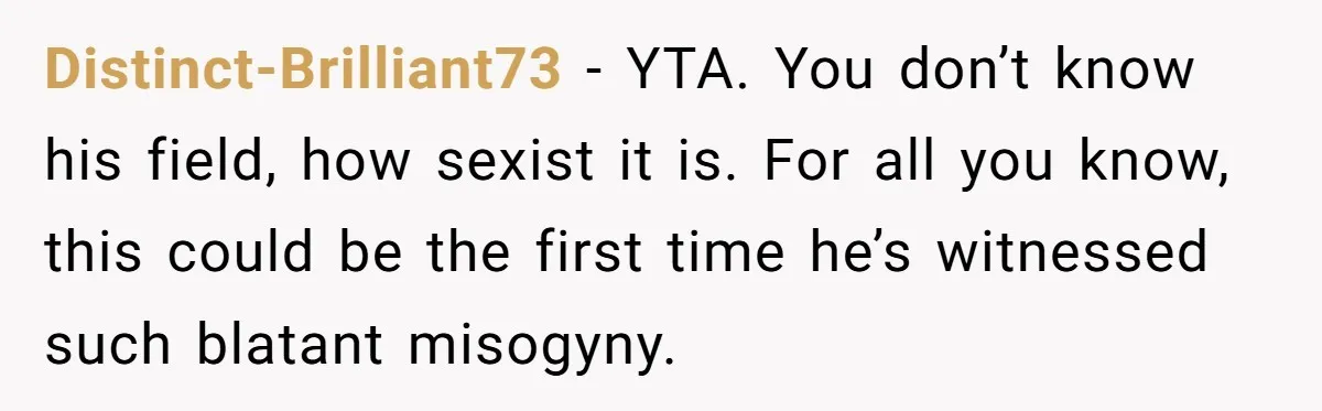Distinct-Brilliant73 − YTA. You don’t know his field, how sexist it is. For all you know, this could be the first time he’s witnessed such blatant misogyny.