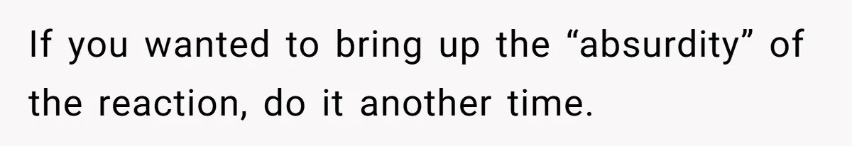 If you wanted to bring up the “absurdity” of the reaction, do it another time.