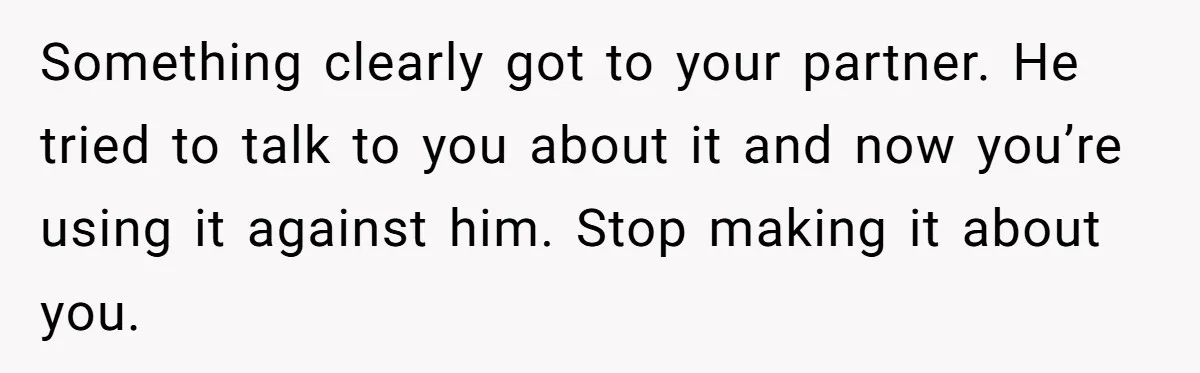 Something clearly got to your partner. He tried to talk to you about it and now you’re using it against him. Stop making it about you.
