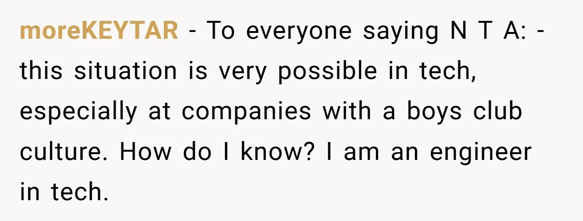 moreKEYTAR − To everyone saying N T A: - this situation is very possible in tech, especially at companies with a boys club culture. How do I know? I am...