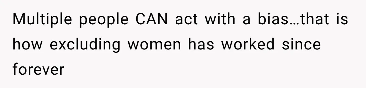Multiple people CAN act with a bias…that is how excluding women has worked since forever