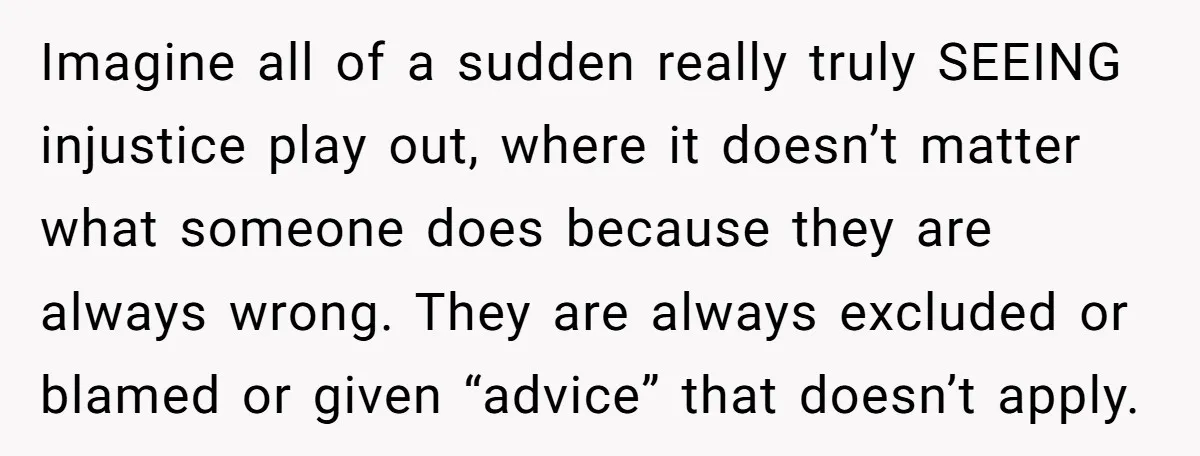 Imagine all of a sudden really truly SEEING injustice play out, where it doesn’t matter what someone does because they are always wrong. They are always excluded or blamed or...
