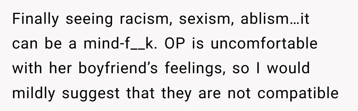 Finally seeing racism, sexism, ablism…it can be a mind-f__k. OP is uncomfortable with her boyfriend’s feelings, so I would mildly suggest that they are not compatible