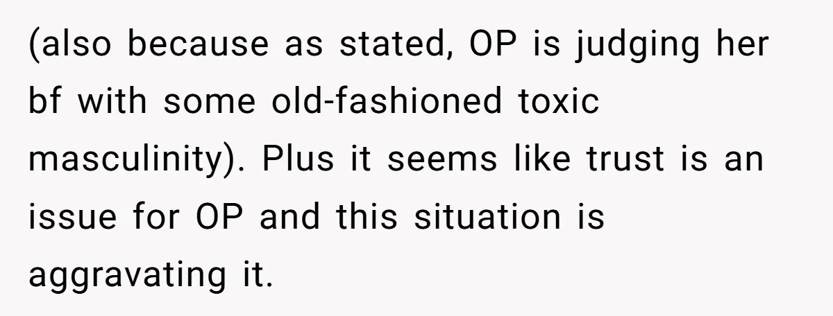 (also because as stated, OP is judging her bf with some old-fashioned toxic masculinity). Plus it seems like trust is an issue for OP and this situation is aggravating it.