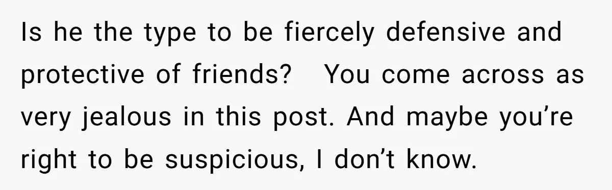 Is he the type to be fiercely defensive and protective of friends? You come across as very jealous in this post. And maybe you’re right to be suspicious, I don’t...