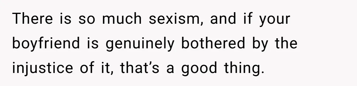 There is so much sexism, and if your boyfriend is genuinely bothered by the injustice of it, that’s a good thing.