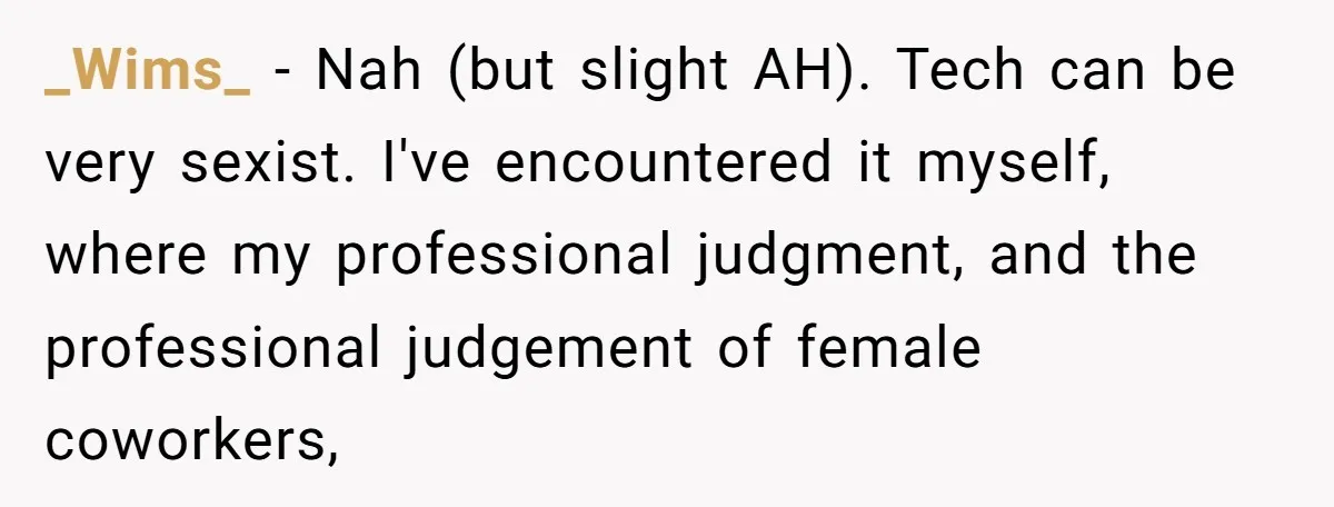 _Wims_ − Nah (but slight AH). Tech can be very sexist. I've encountered it myself, where my professional judgment, and the professional judgement of female coworkers,