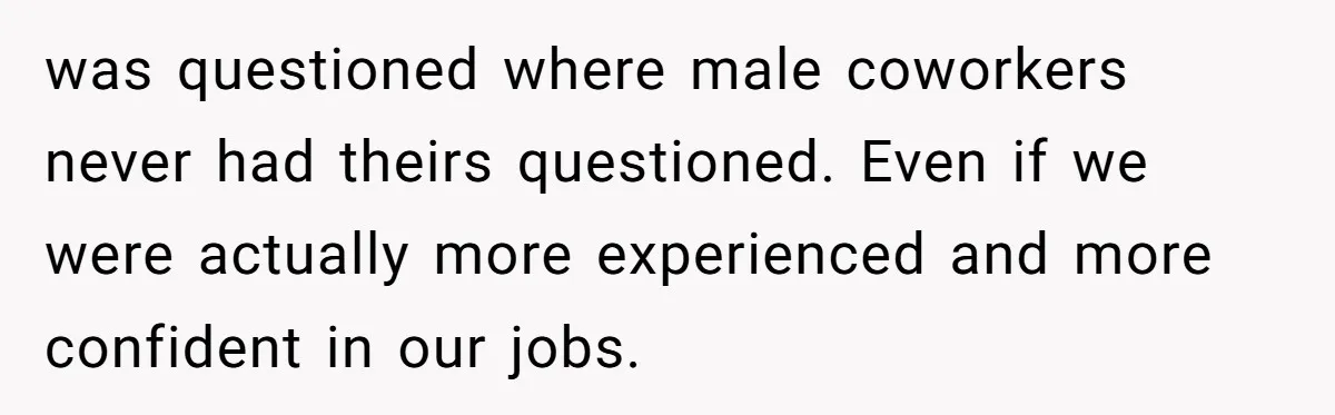 was questioned where male coworkers never had theirs questioned. Even if we were actually more experienced and more confident in our jobs.